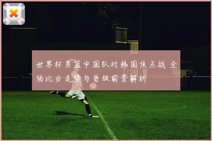 世界杯男篮中国队对韩国焦点战 全场比分走势与晋级前景解析