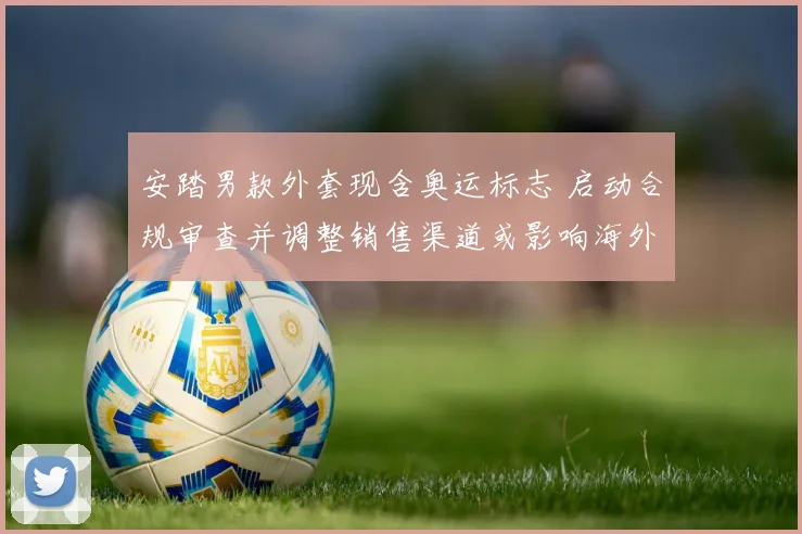 安踏男款外套现含奥运标志 启动合规审查并调整销售渠道或影响海外市场