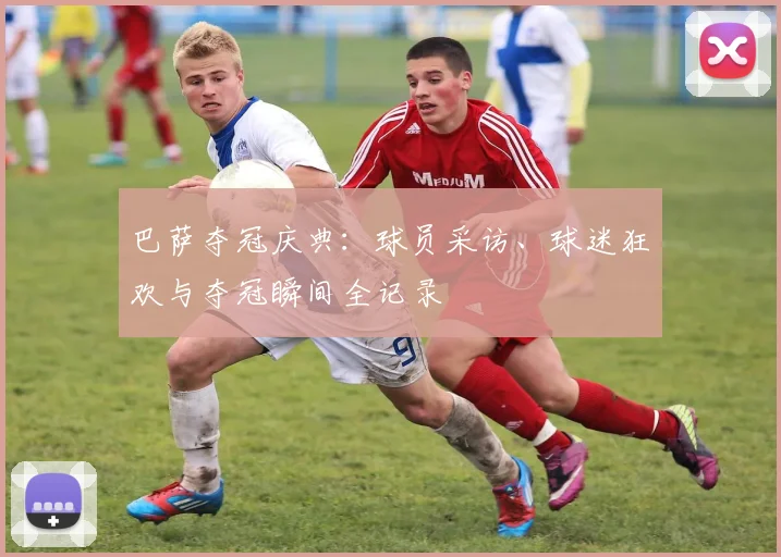 巴萨夺冠庆典：球员采访、球迷狂欢与夺冠瞬间全记录