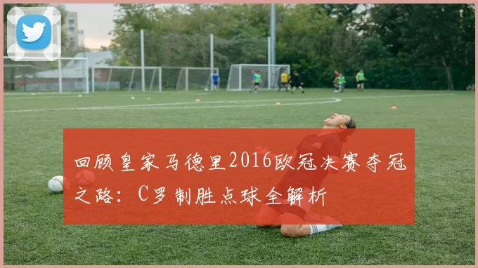 回顾皇家马德里2016欧冠决赛夺冠之路：C罗制胜点球全解析
