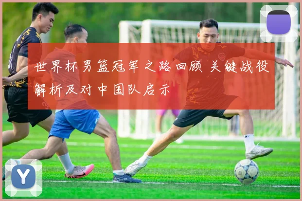 世界杯男篮冠军之路回顾 关键战役解析及对中国队启示