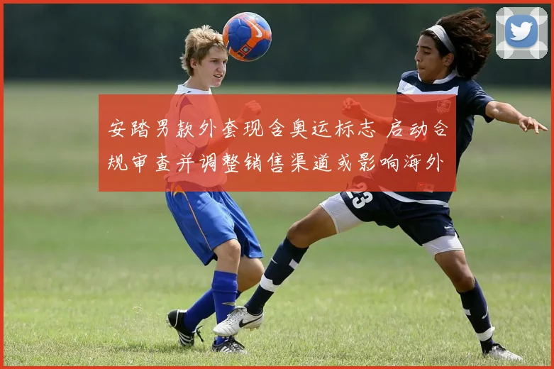 安踏男款外套现含奥运标志 启动合规审查并调整销售渠道或影响海外市场