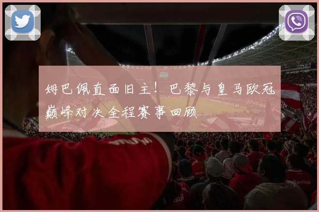 姆巴佩直面旧主！巴黎与皇马欧冠巅峰对决全程赛事回顾