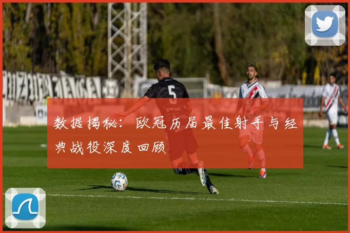 数据揭秘：欧冠历届最佳射手与经典战役深度回顾