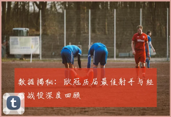数据揭秘：欧冠历届最佳射手与经典战役深度回顾